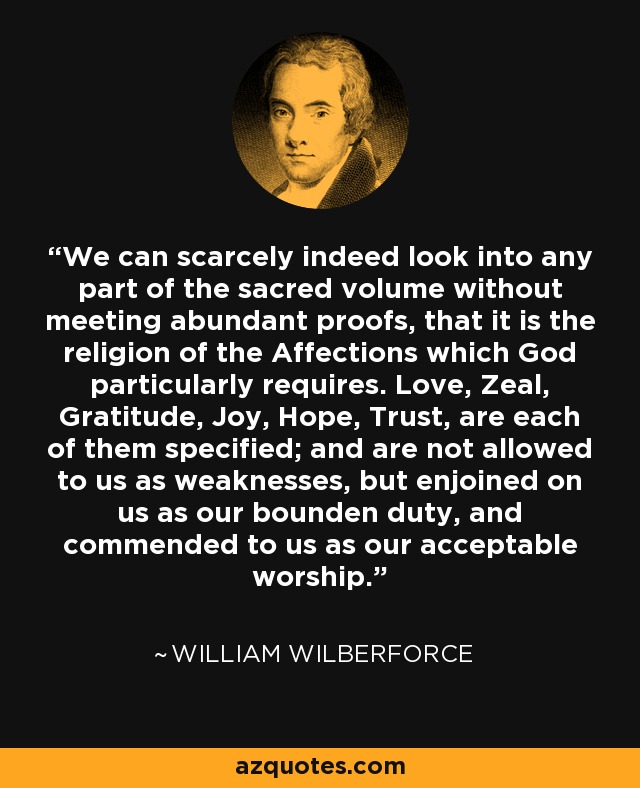 We can scarcely indeed look into any part of the sacred volume without meeting abundant proofs, that it is the religion of the Affections which God particularly requires. Love, Zeal, Gratitude, Joy, Hope, Trust, are each of them specified; and are not allowed to us as weaknesses, but enjoined on us as our bounden duty, and commended to us as our acceptable worship. - William Wilberforce