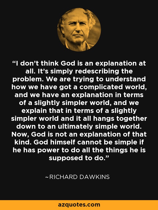 I don't think God is an explanation at all. It's simply redescribing the problem. We are trying to understand how we have got a complicated world, and we have an explanation in terms of a slightly simpler world, and we explain that in terms of a slightly simpler world and it all hangs together down to an ultimately simple world. Now, God is not an explanation of that kind. God himself cannot be simple if he has power to do all the things he is supposed to do. - Richard Dawkins