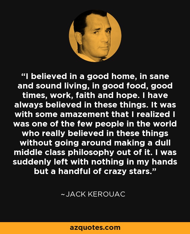 I believed in a good home, in sane and sound living, in good food, good times, work, faith and hope. I have always believed in these things. It was with some amazement that I realized I was one of the few people in the world who really believed in these things without going around making a dull middle class philosophy out of it. I was suddenly left with nothing in my hands but a handful of crazy stars. - Jack Kerouac