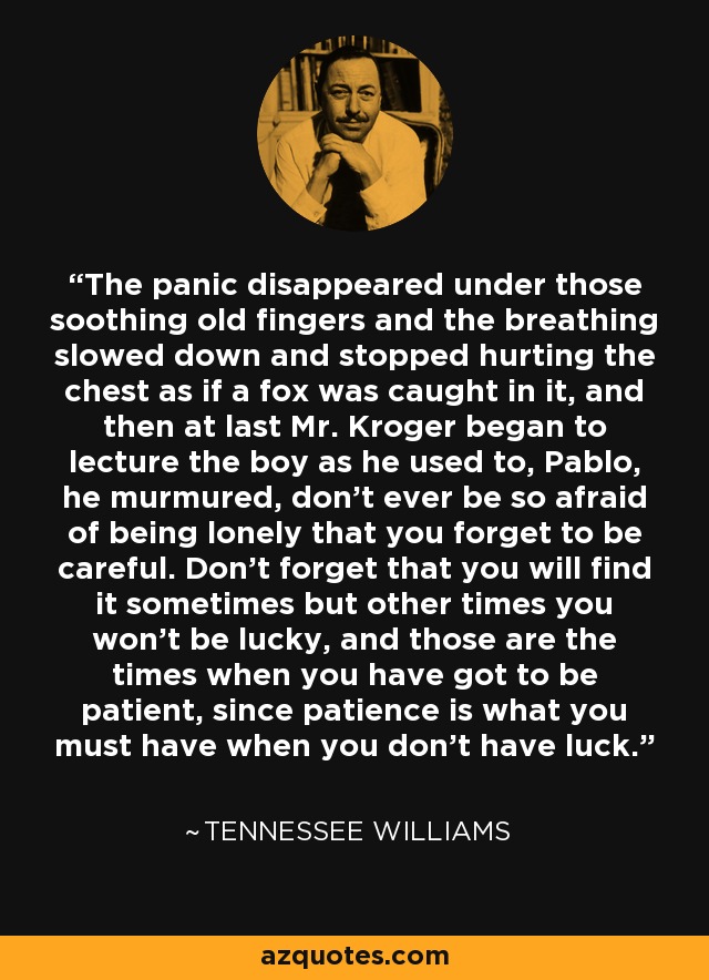 The panic disappeared under those soothing old fingers and the breathing slowed down and stopped hurting the chest as if a fox was caught in it, and then at last Mr. Kroger began to lecture the boy as he used to, Pablo, he murmured, don't ever be so afraid of being lonely that you forget to be careful. Don't forget that you will find it sometimes but other times you won't be lucky, and those are the times when you have got to be patient, since patience is what you must have when you don't have luck. - Tennessee Williams