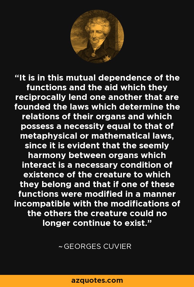 It is in this mutual dependence of the functions and the aid which they reciprocally lend one another that are founded the laws which determine the relations of their organs and which possess a necessity equal to that of metaphysical or mathematical laws, since it is evident that the seemly harmony between organs which interact is a necessary condition of existence of the creature to which they belong and that if one of these functions were modified in a manner incompatible with the modifications of the others the creature could no longer continue to exist. - Georges Cuvier