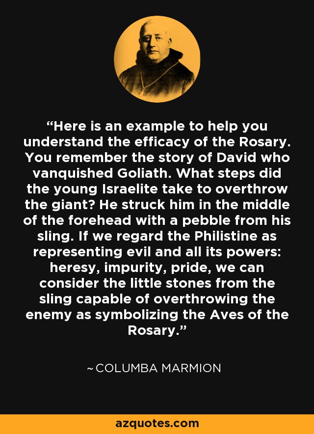 Here is an example to help you understand the efficacy of the Rosary. You remember the story of David who vanquished Goliath. What steps did the young Israelite take to overthrow the giant? He struck him in the middle of the forehead with a pebble from his sling. If we regard the Philistine as representing evil and all its powers: heresy, impurity, pride, we can consider the little stones from the sling capable of overthrowing the enemy as symbolizing the Aves of the Rosary. - Columba Marmion