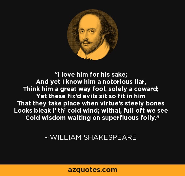 I love him for his sake; And yet I know him a notorious liar, Think him a great way fool, solely a coward; Yet these fix'd evils sit so fit in him That they take place when virtue's steely bones Looks bleak i' th' cold wind; withal, full oft we see Cold wisdom waiting on superfluous folly. - William Shakespeare