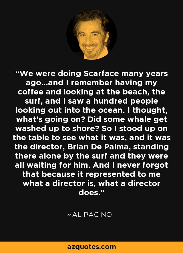 We were doing Scarface many years ago...and I remember having my coffee and looking at the beach, the surf, and I saw a hundred people looking out into the ocean. I thought, what's going on? Did some whale get washed up to shore? So I stood up on the table to see what it was, and it was the director, Brian De Palma, standing there alone by the surf and they were all waiting for him. And I never forgot that because it represented to me what a director is, what a director does. - Al Pacino