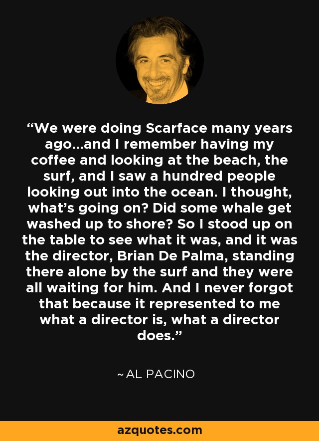 We were doing Scarface many years ago...and I remember having my coffee and looking at the beach, the surf, and I saw a hundred people looking out into the ocean. I thought, what's going on? Did some whale get washed up to shore? So I stood up on the table to see what it was, and it was the director, Brian De Palma, standing there alone by the surf and they were all waiting for him. And I never forgot that because it represented to me what a director is, what a director does. - Al Pacino