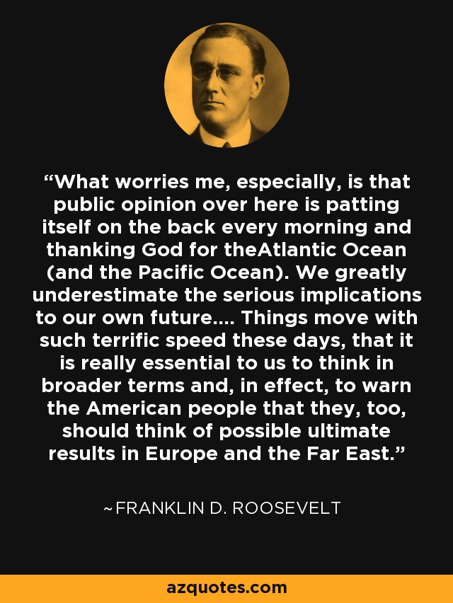 What worries me, especially, is that public opinion over here is patting itself on the back every morning and thanking God for theAtlantic Ocean (and the Pacific Ocean). We greatly underestimate the serious implications to our own future.... Things move with such terrific speed these days, that it is really essential to us to think in broader terms and, in effect, to warn the American people that they, too, should think of possible ultimate results in Europe and the Far East. - Franklin D. Roosevelt