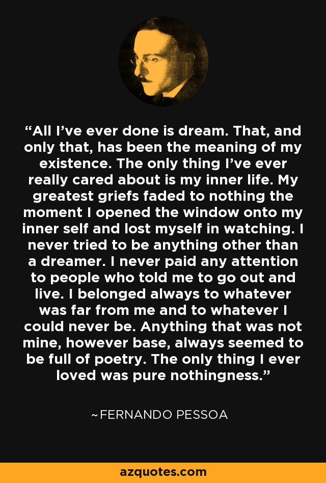 All I’ve ever done is dream. That, and only that, has been the meaning of my existence. The only thing I’ve ever really cared about is my inner life. My greatest griefs faded to nothing the moment I opened the window onto my inner self and lost myself in watching. I never tried to be anything other than a dreamer. I never paid any attention to people who told me to go out and live. I belonged always to whatever was far from me and to whatever I could never be. Anything that was not mine, however base, always seemed to be full of poetry. The only thing I ever loved was pure nothingness. - Fernando Pessoa