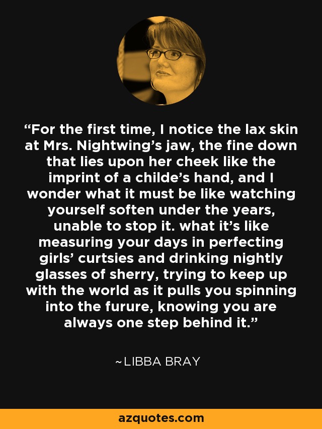 For the first time, I notice the lax skin at Mrs. Nightwing's jaw, the fine down that lies upon her cheek like the imprint of a childe's hand, and I wonder what it must be like watching yourself soften under the years, unable to stop it. what it's like measuring your days in perfecting girls' curtsies and drinking nightly glasses of sherry, trying to keep up with the world as it pulls you spinning into the furure, knowing you are always one step behind it. - Libba Bray