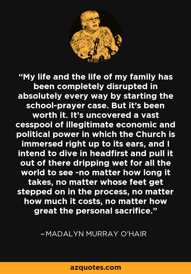 My life and the life of my family has been completely disrupted in absolutely every way by starting the school-prayer case. But it's been worth it. It's uncovered a vast cesspool of illegitimate economic and political power in which the Church is immersed right up to its ears, and I intend to dive in headfirst and pull it out of there dripping wet for all the world to see -no matter how long it takes, no matter whose feet get stepped on in the process, no matter how much it costs, no matter how great the personal sacrifice. - Madalyn Murray O'Hair