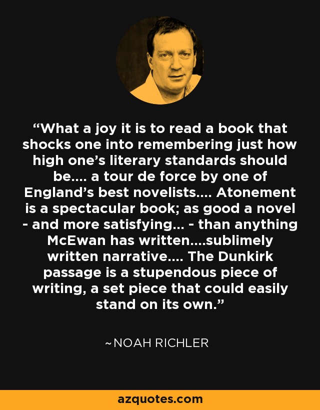 What a joy it is to read a book that shocks one into remembering just how high one's literary standards should be.... a tour de force by one of England's best novelists.... Atonement is a spectacular book; as good a novel - and more satisfying... - than anything McEwan has written....sublimely written narrative.... The Dunkirk passage is a stupendous piece of writing, a set piece that could easily stand on its own. - Noah Richler