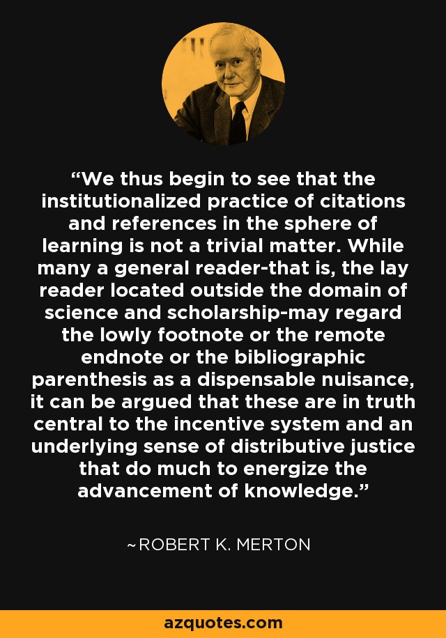 We thus begin to see that the institutionalized practice of citations and references in the sphere of learning is not a trivial matter. While many a general reader-that is, the lay reader located outside the domain of science and scholarship-may regard the lowly footnote or the remote endnote or the bibliographic parenthesis as a dispensable nuisance, it can be argued that these are in truth central to the incentive system and an underlying sense of distributive justice that do much to energize the advancement of knowledge. - Robert K. Merton