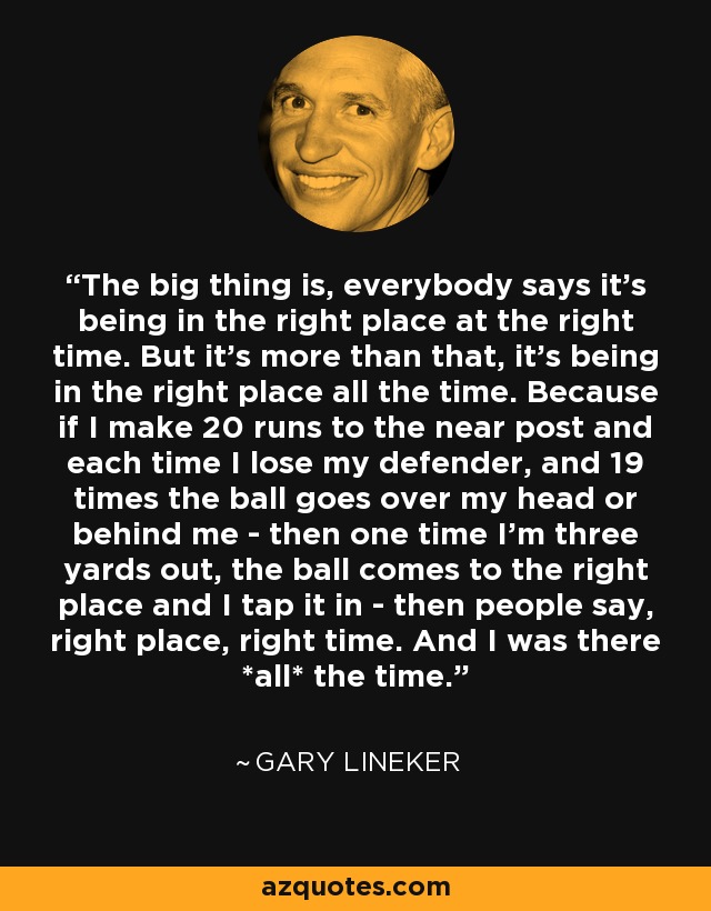 The big thing is, everybody says it's being in the right place at the right time. But it's more than that, it's being in the right place all the time. Because if I make 20 runs to the near post and each time I lose my defender, and 19 times the ball goes over my head or behind me - then one time I'm three yards out, the ball comes to the right place and I tap it in - then people say, right place, right time. And I was there *all* the time. - Gary Lineker