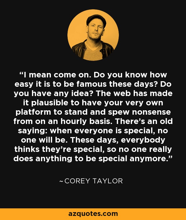 I mean come on. Do you know how easy it is to be famous these days? Do you have any idea? The web has made it plausible to have your very own platform to stand and spew nonsense from on an hourly basis. There's an old saying: when everyone is special, no one will be. These days, everybody thinks they're special, so no one really does anything to be special anymore. - Corey Taylor