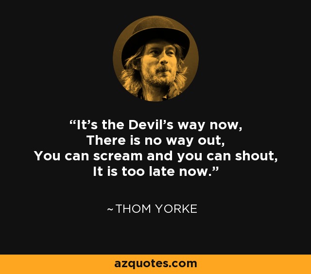 It's the Devil's way now, There is no way out, You can scream and you can shout, It is too late now. - Thom Yorke