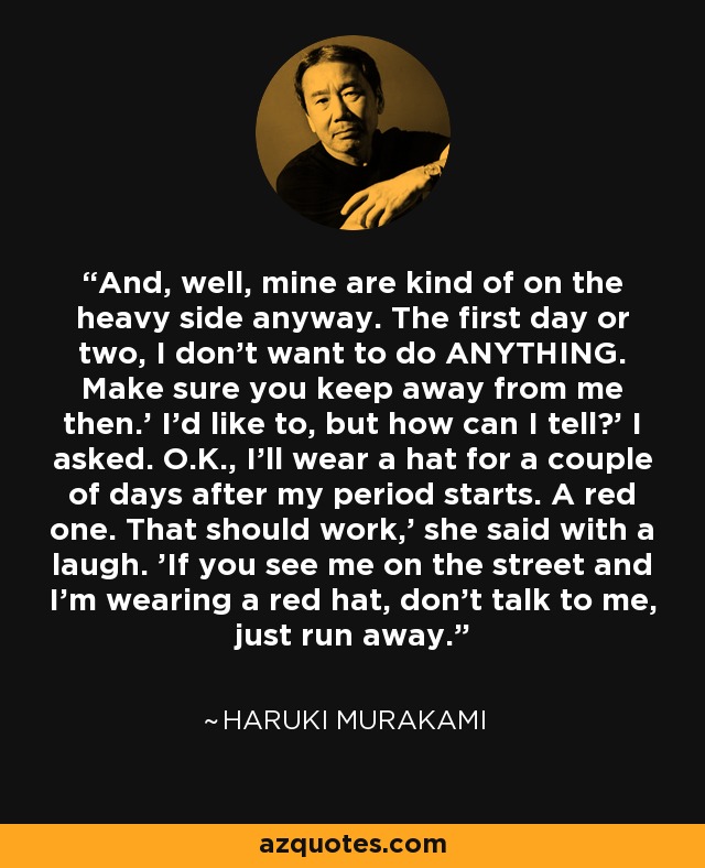 And, well, mine are kind of on the heavy side anyway. The first day or two, I don't want to do ANYTHING. Make sure you keep away from me then.' I'd like to, but how can I tell?' I asked. O.K., I'll wear a hat for a couple of days after my period starts. A red one. That should work,' she said with a laugh. 'If you see me on the street and I'm wearing a red hat, don't talk to me, just run away. - Haruki Murakami