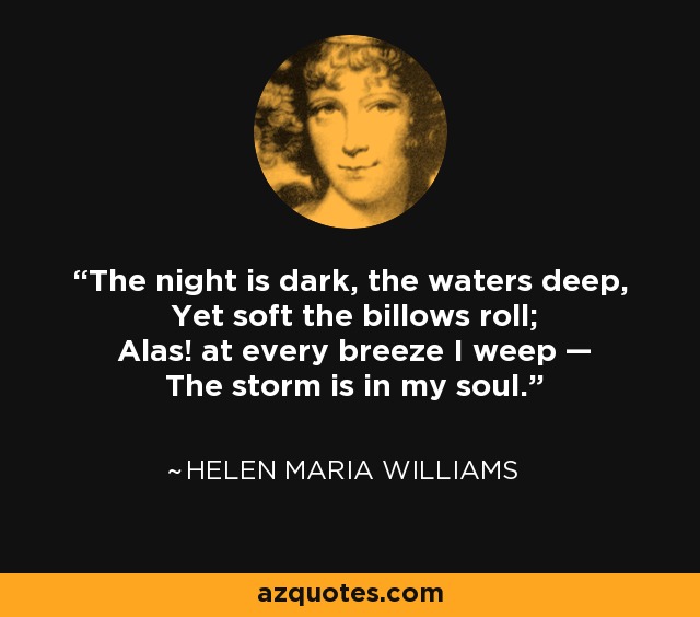 The night is dark, the waters deep, Yet soft the billows roll; Alas! at every breeze I weep — The storm is in my soul. - Helen Maria Williams