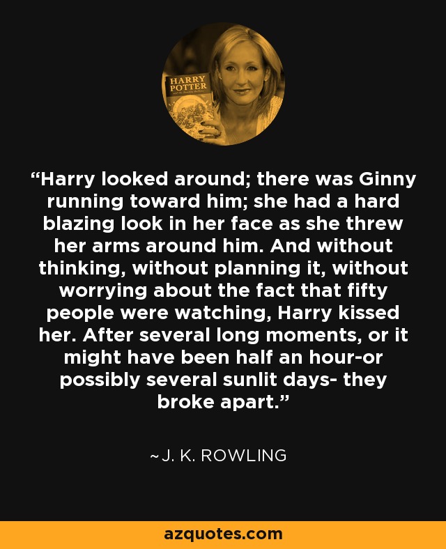 Harry looked around; there was Ginny running toward him; she had a hard blazing look in her face as she threw her arms around him. And without thinking, without planning it, without worrying about the fact that fifty people were watching, Harry kissed her. After several long moments, or it might have been half an hour-or possibly several sunlit days- they broke apart. - J. K. Rowling