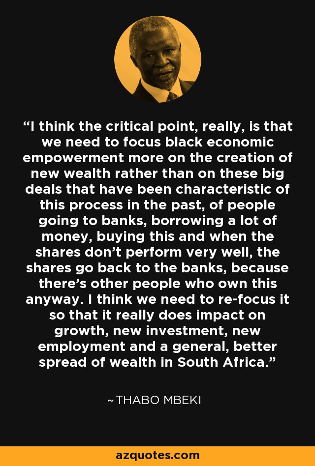 I think the critical point, really, is that we need to focus black economic empowerment more on the creation of new wealth rather than on these big deals that have been characteristic of this process in the past, of people going to banks, borrowing a lot of money, buying this and when the shares don't perform very well, the shares go back to the banks, because there's other people who own this anyway. I think we need to re-focus it so that it really does impact on growth, new investment, new employment and a general, better spread of wealth in South Africa. - Thabo Mbeki