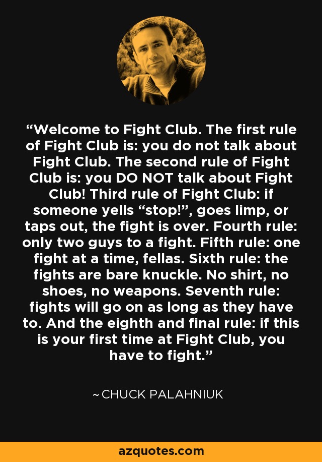 Welcome to Fight Club. The first rule of Fight Club is: you do not talk about Fight Club. The second rule of Fight Club is: you DO NOT talk about Fight Club! Third rule of Fight Club: if someone yells “stop!”, goes limp, or taps out, the fight is over. Fourth rule: only two guys to a fight. Fifth rule: one fight at a time, fellas. Sixth rule: the fights are bare knuckle. No shirt, no shoes, no weapons. Seventh rule: fights will go on as long as they have to. And the eighth and final rule: if this is your first time at Fight Club, you have to fight. - Chuck Palahniuk