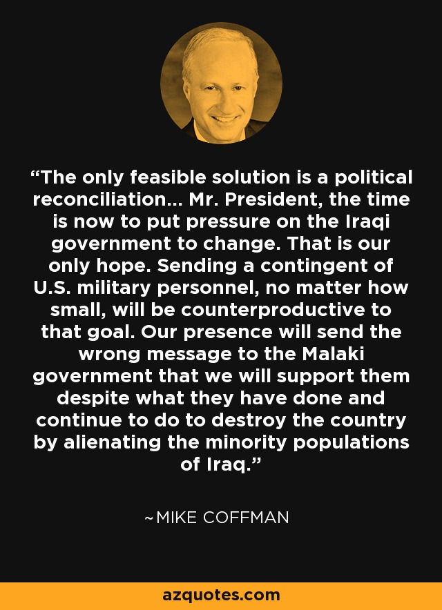 The only feasible solution is a political reconciliation... Mr. President, the time is now to put pressure on the Iraqi government to change. That is our only hope. Sending a contingent of U.S. military personnel, no matter how small, will be counterproductive to that goal. Our presence will send the wrong message to the Malaki government that we will support them despite what they have done and continue to do to destroy the country by alienating the minority populations of Iraq. - Mike Coffman