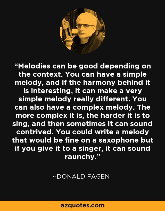 Melodies can be good depending on the context. You can have a simple melody, and if the harmony behind it is interesting, it can make a very simple melody really different. You can also have a complex melody. The more complex it is, the harder it is to sing, and then sometimes it can sound contrived. You could write a melody that would be fine on a saxophone but if you give it to a singer, it can sound raunchy. - Donald Fagen