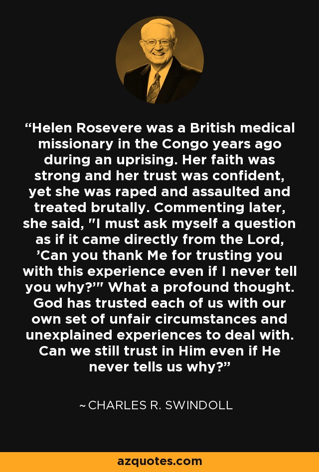 Helen Rosevere was a British medical missionary in the Congo years ago during an uprising. Her faith was strong and her trust was confident, yet she was raped and assaulted and treated brutally. Commenting later, she said, 