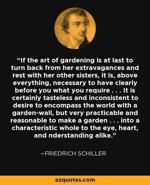 If the art of gardening is at last to turn back from her extravagances and rest with her other sisters, it is, above everything, necessary to have clearly before you what you require . . . It is certainly tasteless and inconsistent to desire to encompass the world with a garden-wall, but very practicable and reasonable to make a garden . . . into a characteristic whole to the eye, heart, and nderstanding alike. - Friedrich Schiller