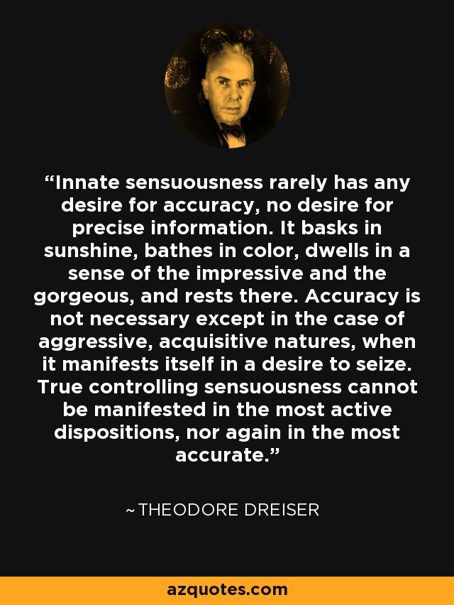 Innate sensuousness rarely has any desire for accuracy, no desire for precise information. It basks in sunshine, bathes in color, dwells in a sense of the impressive and the gorgeous, and rests there. Accuracy is not necessary except in the case of aggressive, acquisitive natures, when it manifests itself in a desire to seize. True controlling sensuousness cannot be manifested in the most active dispositions, nor again in the most accurate. - Theodore Dreiser