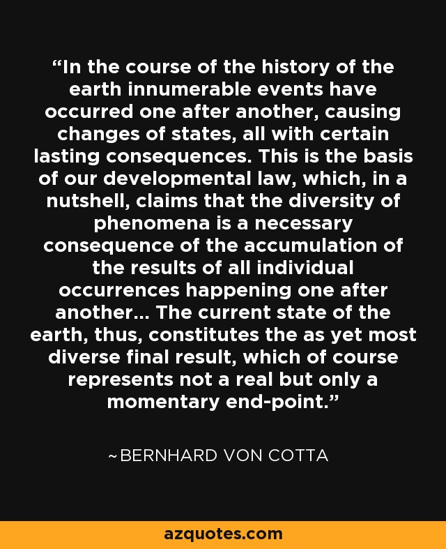 In the course of the history of the earth innumerable events have occurred one after another, causing changes of states, all with certain lasting consequences. This is the basis of our developmental law, which, in a nutshell, claims that the diversity of phenomena is a necessary consequence of the accumulation of the results of all individual occurrences happening one after another... The current state of the earth, thus, constitutes the as yet most diverse final result, which of course represents not a real but only a momentary end-point. - Bernhard von Cotta