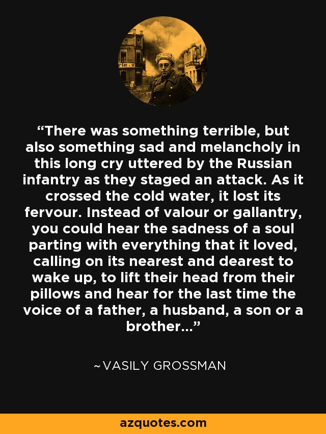 There was something terrible, but also something sad and melancholy in this long cry uttered by the Russian infantry as they staged an attack. As it crossed the cold water, it lost its fervour. Instead of valour or gallantry, you could hear the sadness of a soul parting with everything that it loved, calling on its nearest and dearest to wake up, to lift their head from their pillows and hear for the last time the voice of a father, a husband, a son or a brother... - Vasily Grossman