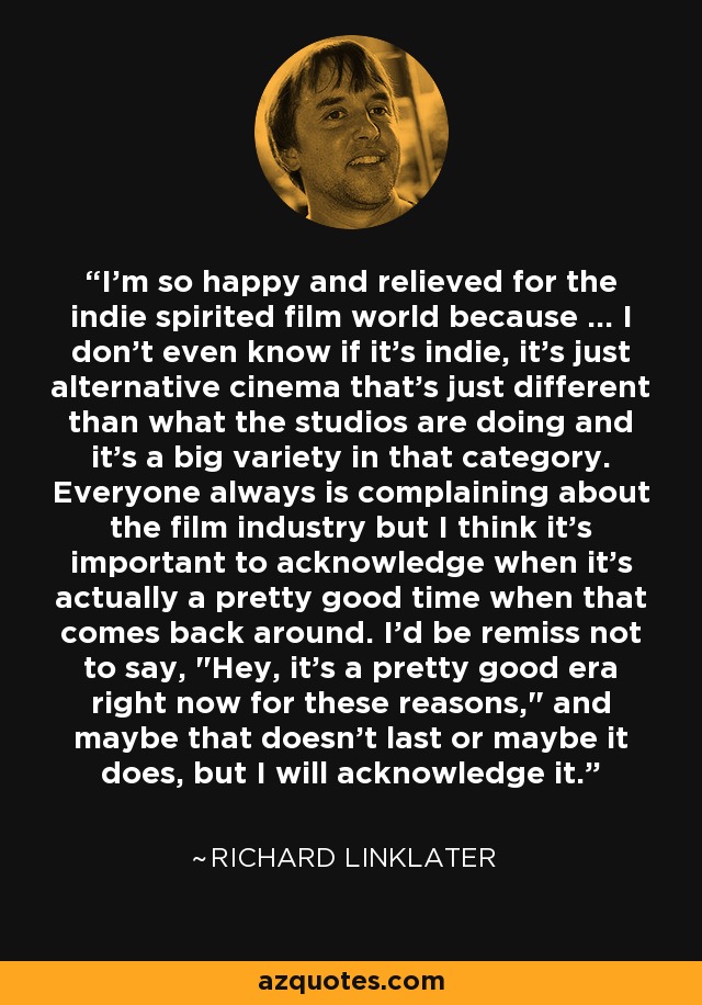I'm so happy and relieved for the indie spirited film world because ... I don't even know if it's indie, it's just alternative cinema that's just different than what the studios are doing and it's a big variety in that category. Everyone always is complaining about the film industry but I think it's important to acknowledge when it's actually a pretty good time when that comes back around. I'd be remiss not to say, 
