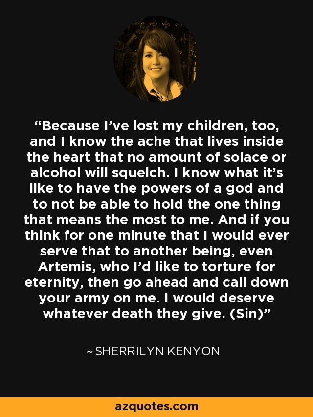 Because I’ve lost my children, too, and I know the ache that lives inside the heart that no amount of solace or alcohol will squelch. I know what it’s like to have the powers of a god and to not be able to hold the one thing that means the most to me. And if you think for one minute that I would ever serve that to another being, even Artemis, who I’d like to torture for eternity, then go ahead and call down your army on me. I would deserve whatever death they give. (Sin) - Sherrilyn Kenyon