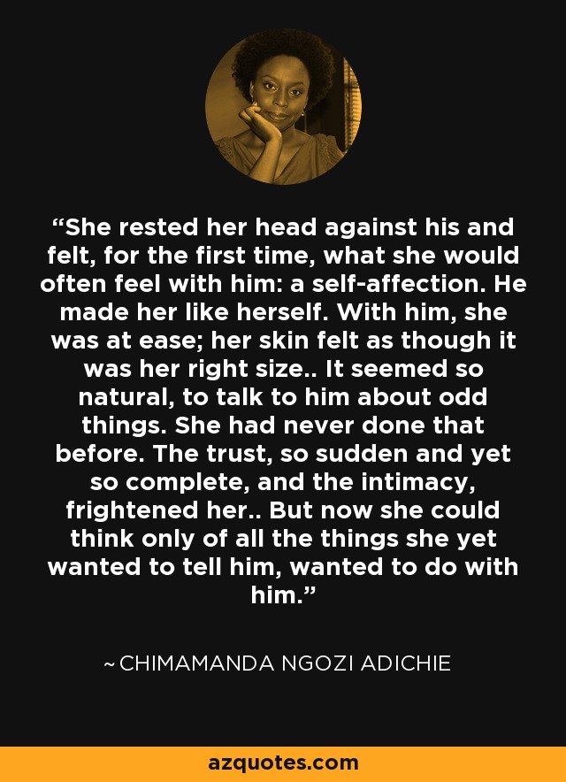 She rested her head against his and felt, for the first time, what she would often feel with him: a self-affection. He made her like herself. With him, she was at ease; her skin felt as though it was her right size.. It seemed so natural, to talk to him about odd things. She had never done that before. The trust, so sudden and yet so complete, and the intimacy, frightened her.. But now she could think only of all the things she yet wanted to tell him, wanted to do with him. - Chimamanda Ngozi Adichie