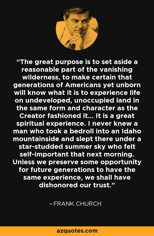 The great purpose is to set aside a reasonable part of the vanishing wilderness, to make certain that generations of Americans yet unborn will know what it is to experience life on undeveloped, unoccupied land in the same form and character as the Creator fashioned it... It is a great spiritual experience. I never knew a man who took a bedroll into an Idaho mountainside and slept there under a star-studded summer sky who felt self-important that next morning. Unless we preserve some opportunity for future generations to have the same experience, we shall have dishonored our trust. - Frank Church