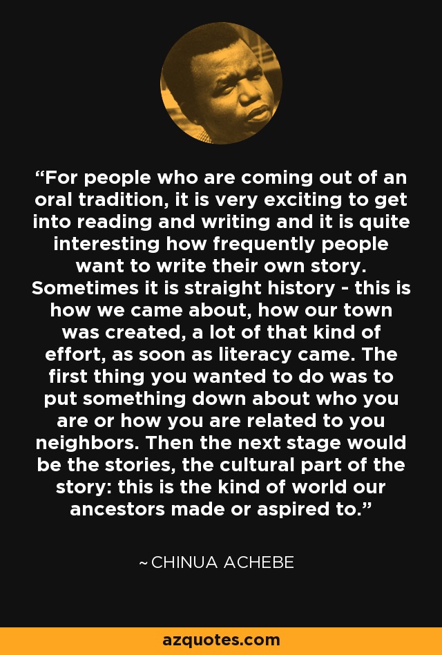 For people who are coming out of an oral tradition, it is very exciting to get into reading and writing and it is quite interesting how frequently people want to write their own story. Sometimes it is straight history - this is how we came about, how our town was created, a lot of that kind of effort, as soon as literacy came. The first thing you wanted to do was to put something down about who you are or how you are related to you neighbors. Then the next stage would be the stories, the cultural part of the story: this is the kind of world our ancestors made or aspired to. - Chinua Achebe