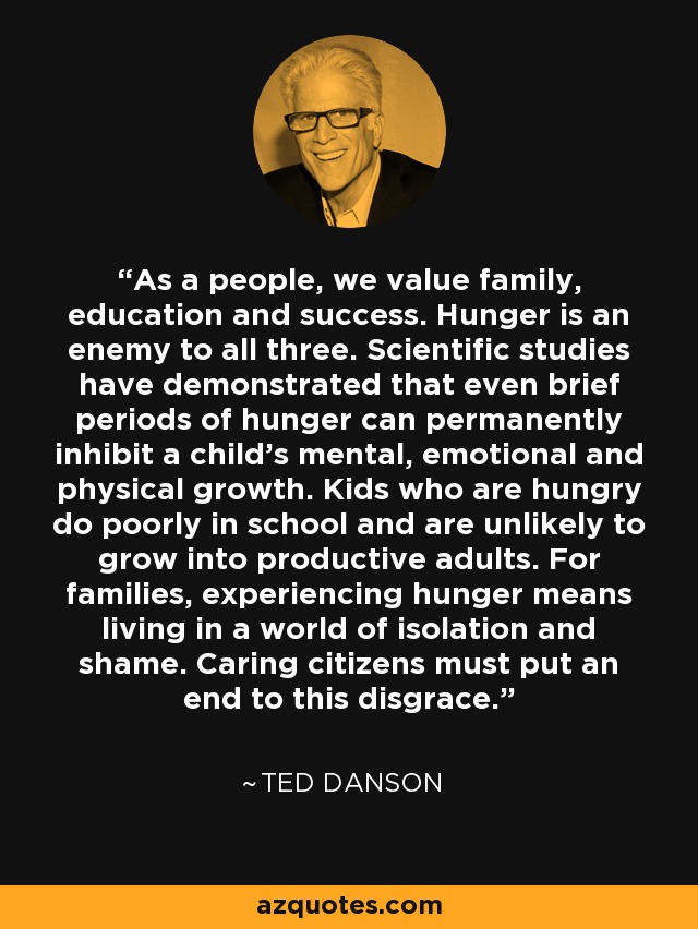 As a people, we value family, education and success. Hunger is an enemy to all three. Scientific studies have demonstrated that even brief periods of hunger can permanently inhibit a child's mental, emotional and physical growth. Kids who are hungry do poorly in school and are unlikely to grow into productive adults. For families, experiencing hunger means living in a world of isolation and shame. Caring citizens must put an end to this disgrace. - Ted Danson