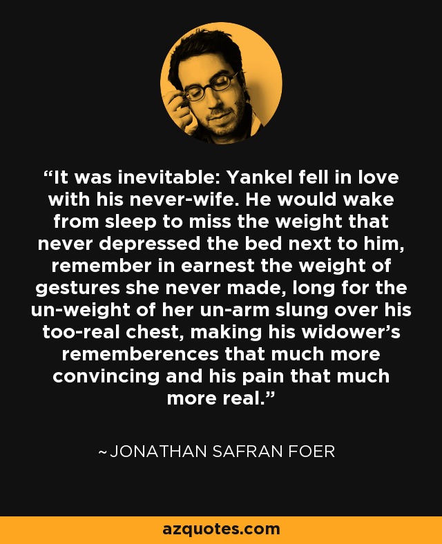 It was inevitable: Yankel fell in love with his never-wife. He would wake from sleep to miss the weight that never depressed the bed next to him, remember in earnest the weight of gestures she never made, long for the un-weight of her un-arm slung over his too-real chest, making his widower's rememberences that much more convincing and his pain that much more real. - Jonathan Safran Foer