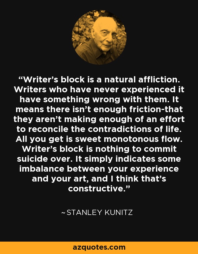 Writer's block is a natural affliction. Writers who have never experienced it have something wrong with them. It means there isn't enough friction-that they aren't making enough of an effort to reconcile the contradictions of life. All you get is sweet monotonous flow. Writer's block is nothing to commit suicide over. It simply indicates some imbalance between your experience and your art, and I think that's constructive. - Stanley Kunitz