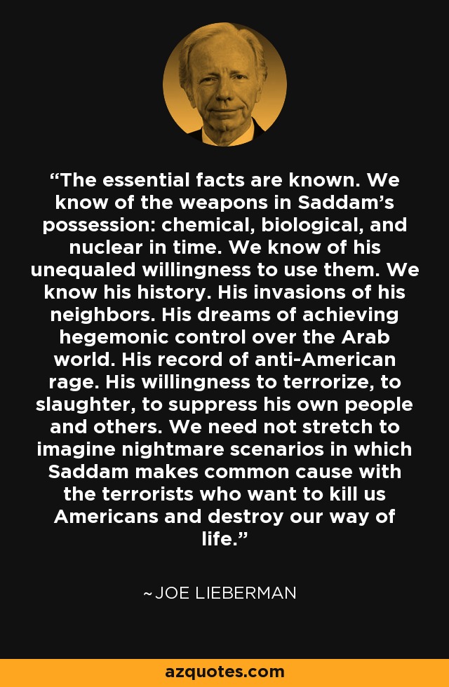 The essential facts are known. We know of the weapons in Saddam's possession: chemical, biological, and nuclear in time. We know of his unequaled willingness to use them. We know his history. His invasions of his neighbors. His dreams of achieving hegemonic control over the Arab world. His record of anti-American rage. His willingness to terrorize, to slaughter, to suppress his own people and others. We need not stretch to imagine nightmare scenarios in which Saddam makes common cause with the terrorists who want to kill us Americans and destroy our way of life. - Joe Lieberman