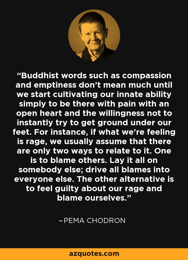 Buddhist words such as compassion and emptiness don't mean much until we start cultivating our innate ability simply to be there with pain with an open heart and the willingness not to instantly try to get ground under our feet. For instance, if what we're feeling is rage, we usually assume that there are only two ways to relate to it. One is to blame others. Lay it all on somebody else; drive all blames into everyone else. The other alternative is to feel guilty about our rage and blame ourselves. - Pema Chodron