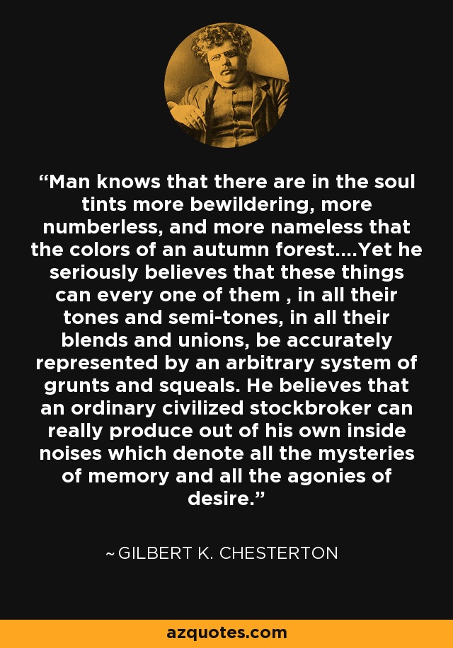 Man knows that there are in the soul tints more bewildering, more numberless, and more nameless that the colors of an autumn forest....Yet he seriously believes that these things can every one of them , in all their tones and semi-tones, in all their blends and unions, be accurately represented by an arbitrary system of grunts and squeals. He believes that an ordinary civilized stockbroker can really produce out of his own inside noises which denote all the mysteries of memory and all the agonies of desire. - Gilbert K. Chesterton