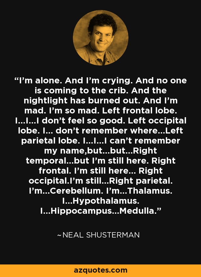 I'm alone. And I'm crying. And no one is coming to the crib. And the nightlight has burned out. And I'm mad. I'm so mad. Left frontal lobe. I...I...I don't feel so good. Left occipital lobe. I... don't remember where...Left parietal lobe. I...I...I can't remember my name,but...but...Right temporal...but I'm still here. Right frontal. I'm still here... Right occipital.I'm still...Right parietal. I'm...Cerebellum. I'm...Thalamus. I...Hypothalamus. I...Hippocampus...Medulla. - Neal Shusterman