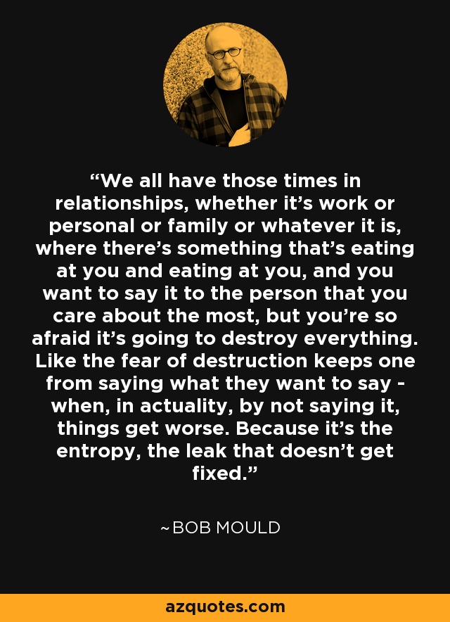 We all have those times in relationships, whether it's work or personal or family or whatever it is, where there's something that's eating at you and eating at you, and you want to say it to the person that you care about the most, but you're so afraid it's going to destroy everything. Like the fear of destruction keeps one from saying what they want to say - when, in actuality, by not saying it, things get worse. Because it's the entropy, the leak that doesn't get fixed. - Bob Mould