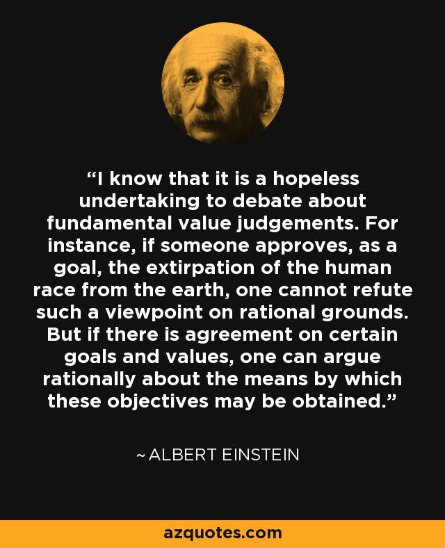 I know that it is a hopeless undertaking to debate about fundamental value judgements. For instance, if someone approves, as a goal, the extirpation of the human race from the earth, one cannot refute such a viewpoint on rational grounds. But if there is agreement on certain goals and values, one can argue rationally about the means by which these objectives may be obtained. - Albert Einstein
