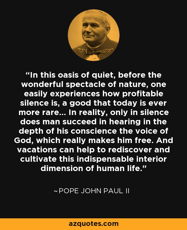 In this oasis of quiet, before the wonderful spectacle of nature, one easily experiences how profitable silence is, a good that today is ever more rare... In reality, only in silence does man succeed in hearing in the depth of his conscience the voice of God, which really makes him free. And vacations can help to rediscover and cultivate this indispensable interior dimension of human life. - Pope John Paul II