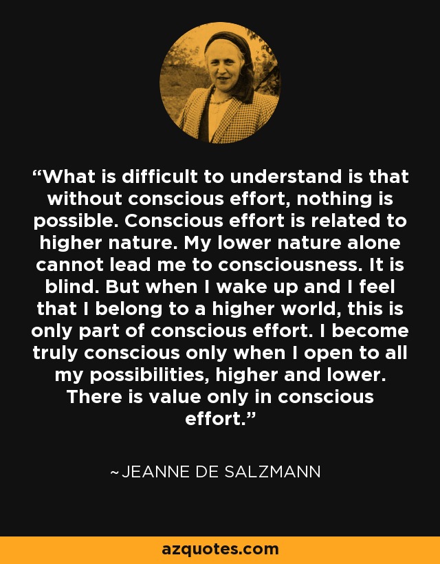 What is difficult to understand is that without conscious effort, nothing is possible. Conscious effort is related to higher nature. My lower nature alone cannot lead me to consciousness. It is blind. But when I wake up and I feel that I belong to a higher world, this is only part of conscious effort. I become truly conscious only when I open to all my possibilities, higher and lower. There is value only in conscious effort. - Jeanne de Salzmann