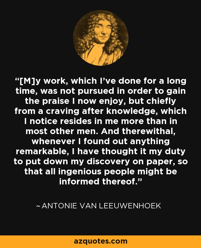 [M]y work, which I've done for a long time, was not pursued in order to gain the praise I now enjoy, but chiefly from a craving after knowledge, which I notice resides in me more than in most other men. And therewithal, whenever I found out anything remarkable, I have thought it my duty to put down my discovery on paper, so that all ingenious people might be informed thereof. - Antonie van Leeuwenhoek