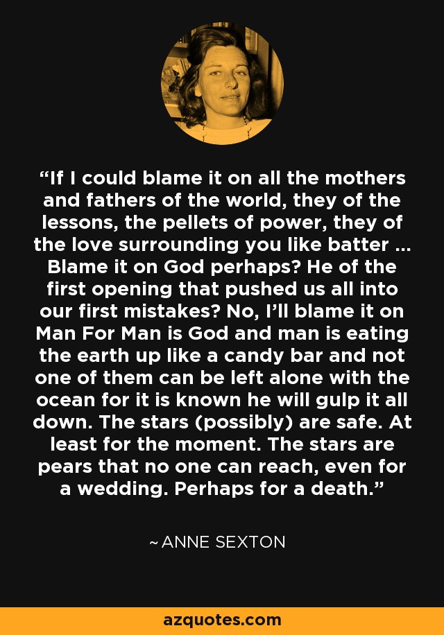 If I could blame it on all the mothers and fathers of the world, they of the lessons, the pellets of power, they of the love surrounding you like batter ... Blame it on God perhaps? He of the first opening that pushed us all into our first mistakes? No, I'll blame it on Man For Man is God and man is eating the earth up like a candy bar and not one of them can be left alone with the ocean for it is known he will gulp it all down. The stars (possibly) are safe. At least for the moment. The stars are pears that no one can reach, even for a wedding. Perhaps for a death. - Anne Sexton