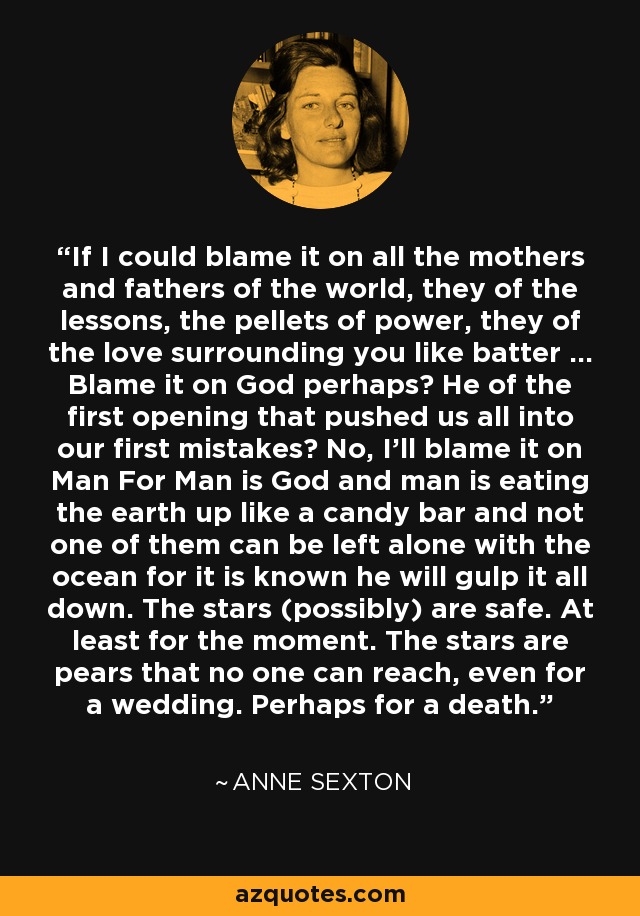 If I could blame it on all the mothers and fathers of the world, they of the lessons, the pellets of power, they of the love surrounding you like batter ... Blame it on God perhaps? He of the first opening that pushed us all into our first mistakes? No, I'll blame it on Man For Man is God and man is eating the earth up like a candy bar and not one of them can be left alone with the ocean for it is known he will gulp it all down. The stars (possibly) are safe. At least for the moment. The stars are pears that no one can reach, even for a wedding. Perhaps for a death. - Anne Sexton