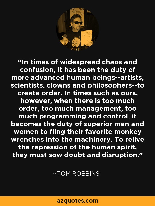 In times of widespread chaos and confusion, it has been the duty of more advanced human beings--artists, scientists, clowns and philosophers--to create order. In times such as ours, however, when there is too much order, too much management, too much programming and control, it becomes the duty of superior men and women to fling their favorite monkey wrenches into the machinery. To relive the repression of the human spirit, they must sow doubt and disruption. - Tom Robbins